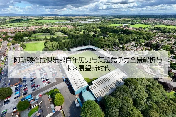 阿斯顿维拉俱乐部百年历史与英超竞争力全景解析与未来展望新时代