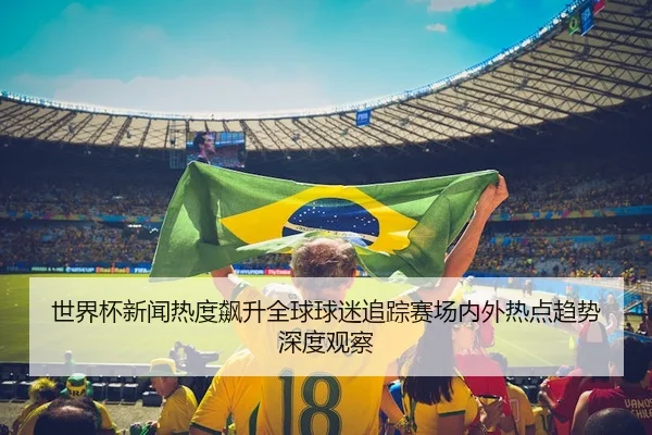 世界杯新闻热度飙升全球球迷追踪赛场内外热点趋势深度观察